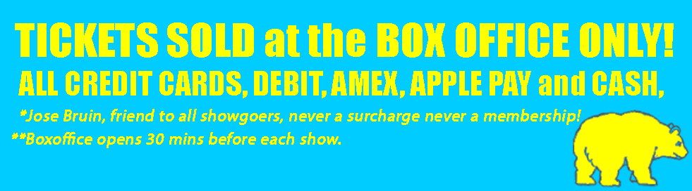 TICKETS SOLD at the BOX OFFICE ONLY! ALL CREDIT CARDS, DEBIT, AMEX, APPLE PAY and CASH, *Jose Bruin, friend to all showgoers, never a surcharge never a membership! **Boxoffice opens 30 mins before each show.